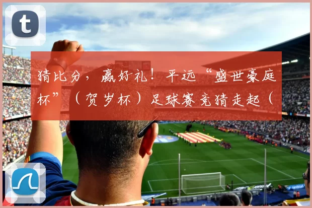 猜比分，赢好礼！平远“盛世豪庭杯”（贺岁杯）足球赛竞猜走起（一）